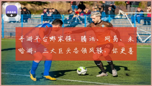 手游平台哪家强，腾讯、网易、米哈游，三大巨头各领风骚，你更喜欢哪个