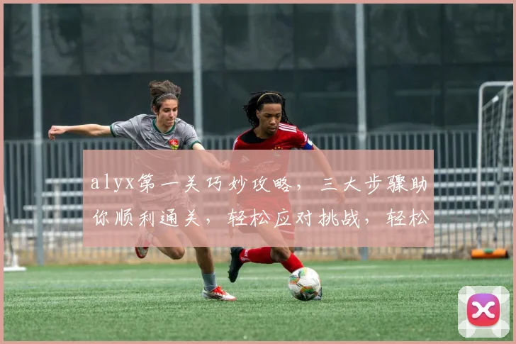 alyx第一关巧妙攻略，三大步骤助你顺利通关，轻松应对挑战，轻松过关
