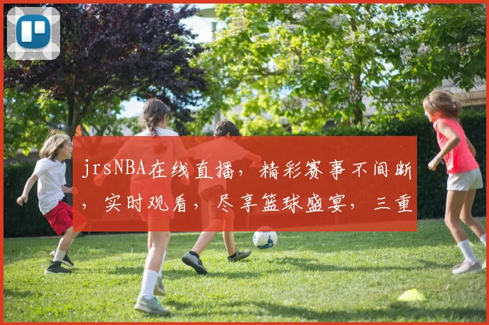 jrsNBA在线直播，精彩赛事不间断，实时观看，尽享篮球盛宴，三重福利等你来