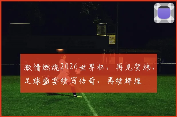 激情燃烧2026世界杯，再见贺炜，足球盛宴续写传奇，再续辉煌