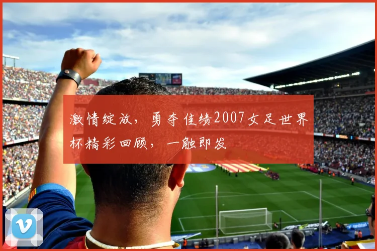激情绽放，勇夺佳绩2007女足世界杯精彩回顾，一触即发