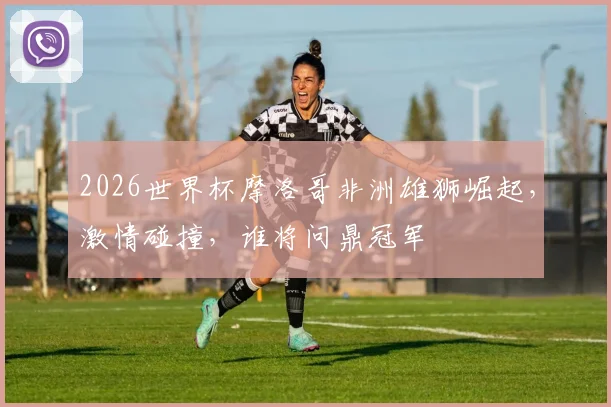 2026世界杯摩洛哥非洲雄狮崛起，激情碰撞，谁将问鼎冠军