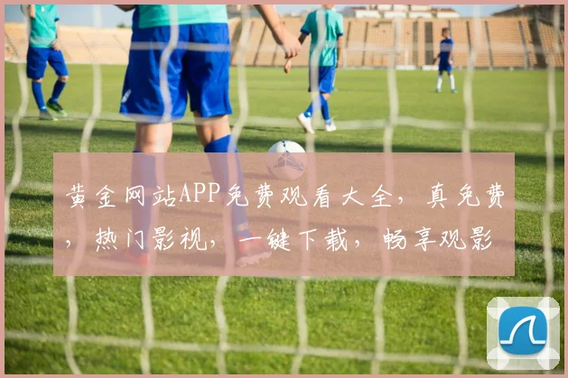 黄金网站APP免费观看大全，真免费，热门影视，一键下载，畅享观影体验，不容错过，必看清单