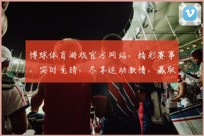 博球体育游戏官方网站，精彩赛事，实时竞猜，尽享运动激情，赢取丰厚奖金，不容错过